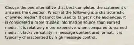 Choose the one alternative that best completes the statement or answers the question. Which of the following is a characteristic of owned media? It cannot be used to target niche audiences. It is considered a more trusted information source than earned media. It is relatively more expensive when compared to earned media. It lacks versatility in message content and format. It is typically characterized by high message control.