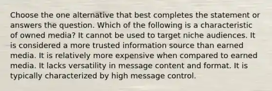 Choose the one alternative that best completes the statement or answers the question. Which of the following is a characteristic of owned media? It cannot be used to target niche audiences. It is considered a more trusted information source than earned media. It is relatively more expensive when compared to earned media. It lacks versatility in message content and format. It is typically characterized by high message control.