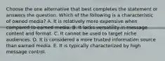 Choose the one alternative that best completes the statement or answers the question. Which of the following is a characteristic of owned media? A. It is relatively more expensive when compared to earned media. B. It lacks versatility in message content and format. C. It cannot be used to target niche audiences. D. It is considered a more trusted information source than earned media. E. It is typically characterized by high message control.