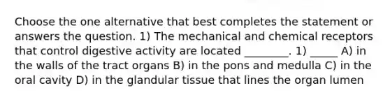 Choose the one alternative that best completes the statement or answers the question. 1) The mechanical and chemical receptors that control digestive activity are located ________. 1) _____ A) in the walls of the tract organs B) in the pons and medulla C) in the oral cavity D) in the glandular tissue that lines the organ lumen