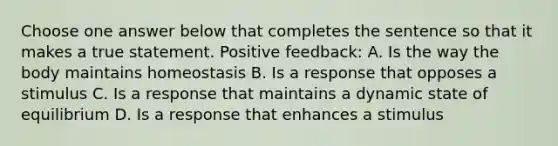 Choose one answer below that completes the sentence so that it makes a true statement. Positive feedback: A. Is the way the body maintains homeostasis B. Is a response that opposes a stimulus C. Is a response that maintains a dynamic state of equilibrium D. Is a response that enhances a stimulus