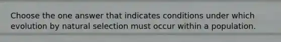 Choose the one answer that indicates conditions under which evolution by natural selection must occur within a population.