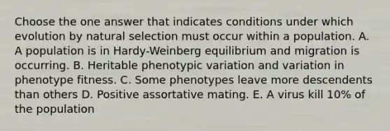 Choose the one answer that indicates conditions under which evolution by natural selection must occur within a population. A. A population is in Hardy-Weinberg equilibrium and migration is occurring. B. Heritable phenotypic variation and variation in phenotype fitness. C. Some phenotypes leave more descendents than others D. Positive assortative mating. E. A virus kill 10% of the population