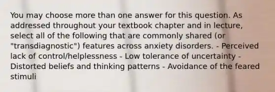 You may choose more than one answer for this question. As addressed throughout your textbook chapter and in lecture, select all of the following that are commonly shared (or "transdiagnostic") features across anxiety disorders. - Perceived lack of control/helplessness - Low tolerance of uncertainty - Distorted beliefs and thinking patterns - Avoidance of the feared stimuli