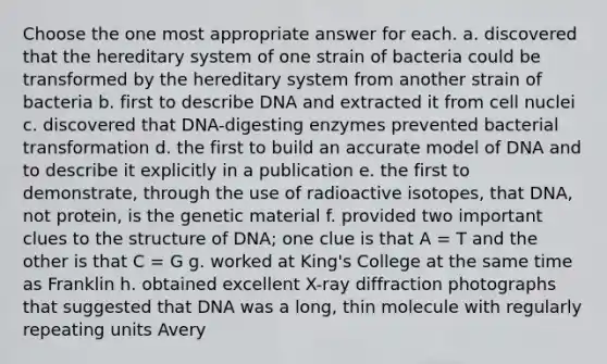 Choose the one most appropriate answer for each. a. discovered that the hereditary system of one strain of bacteria could be transformed by the hereditary system from another strain of bacteria b. first to describe DNA and extracted it from cell nuclei c. discovered that DNA-digesting enzymes prevented bacterial transformation d. the first to build an accurate model of DNA and to describe it explicitly in a publication e. the first to demonstrate, through the use of radioactive isotopes, that DNA, not protein, is the genetic material f. provided two important clues to the structure of DNA; one clue is that A = T and the other is that C = G g. worked at King's College at the same time as Franklin h. obtained excellent X-ray diffraction photographs that suggested that DNA was a long, thin molecule with regularly repeating units Avery