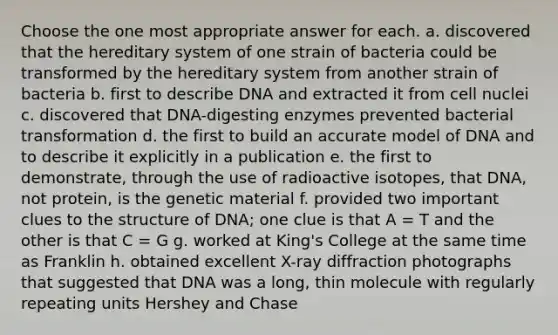 Choose the one most appropriate answer for each. a. discovered that the hereditary system of one strain of bacteria could be transformed by the hereditary system from another strain of bacteria b. first to describe DNA and extracted it from cell nuclei c. discovered that DNA-digesting enzymes prevented bacterial transformation d. the first to build an accurate model of DNA and to describe it explicitly in a publication e. the first to demonstrate, through the use of radioactive isotopes, that DNA, not protein, is the genetic material f. provided two important clues to the structure of DNA; one clue is that A = T and the other is that C = G g. worked at King's College at the same time as Franklin h. obtained excellent X-ray diffraction photographs that suggested that DNA was a long, thin molecule with regularly repeating units Hershey and Chase