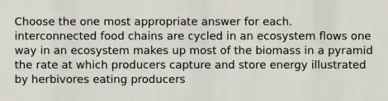 Choose the one most appropriate answer for each. interconnected food chains are cycled in an ecosystem flows one way in an ecosystem makes up most of the biomass in a pyramid the rate at which producers capture and store energy illustrated by herbivores eating producers