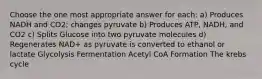 Choose the one most appropriate answer for each: a) Produces NADH and CO2; changes pyruvate b) Produces ATP, NADH, and CO2 c) Splits Glucose into two pyruvate molecules d) Regenerates NAD+ as pyruvate is converted to ethanol or lactate Glycolysis Fermentation Acetyl CoA Formation The krebs cycle