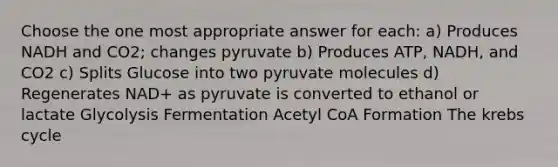 Choose the one most appropriate answer for each: a) Produces NADH and CO2; changes pyruvate b) Produces ATP, NADH, and CO2 c) Splits Glucose into two pyruvate molecules d) Regenerates NAD+ as pyruvate is converted to ethanol or lactate Glycolysis Fermentation Acetyl CoA Formation The krebs cycle