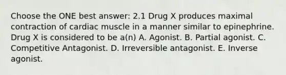 Choose the ONE best answer: 2.1 Drug X produces maximal contraction of cardiac muscle in a manner similar to epinephrine. Drug X is considered to be a(n) A. Agonist. B. Partial agonist. C. Competitive Antagonist. D. Irreversible antagonist. E. Inverse agonist.