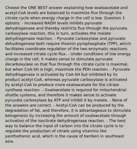 Choose the ONE BEST answer explaining how oxaloacetate and acetyl-CoA levels are balanced to maximize flux through the citrate cycle when energy charge in the cell is low. Question 1 options: - Increased NADH levels inhibits pyruvate dehydrogenase and thereby restricts flux through the pyruvate carboxylase reaction, this in turn, activates the malate dehydrogenase reaction. - Pyruvate carboxylase and pyruvate dehydrogenase both require thiamin pyrophosphate (TPP), which facilitates coordinate regulation of the two enzymatic reactions and increased citrate cycle flux. - Under conditions of low energy charge in the cell, it makes sense to stimulate pyruvate decarboxylase so that flux through the citrate cycle is maximal, but when CoA-SH is high, maximize the PDH reaction. - Pyruvate dehydrogenase is activated by CoA-SH but inhibited by its product acetyl-CoA, whereas pyruvate carboxylase is activated by acetyl-CoA to produce more oxaloacetate for the citrate synthase reaction. - Oxaloacetate is required for mitochondrial shuttle systems, and therefore it makes sense to activate pyruvate carboxylase by ATP and inhibit it by malate. - None of the answers are correct. - Acetyl-CoA can be produced by the degradation of fat, and therefore, it is advantageous to stimulate ketogenesis by increasing the amount of oxaloacetate through activation of the isocitrate dehydrogenase reaction. - The best way to balance the input of carbon into the citrate cycle is to regulate the production of citrate using vitamins like panthothenic acid, which is the cause of beriberi in southeast asia.