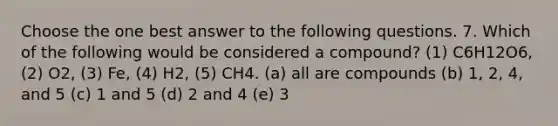 Choose the one best answer to the following questions. 7. Which of the following would be considered a compound? (1) C6H12O6, (2) O2, (3) Fe, (4) H2, (5) CH4. (a) all are compounds (b) 1, 2, 4, and 5 (c) 1 and 5 (d) 2 and 4 (e) 3