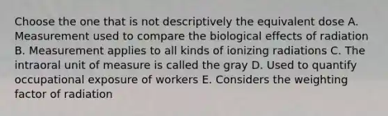 Choose the one that is not descriptively the equivalent dose A. Measurement used to compare the biological effects of radiation B. Measurement applies to all kinds of ionizing radiations C. The intraoral unit of measure is called the gray D. Used to quantify occupational exposure of workers E. Considers the weighting factor of radiation