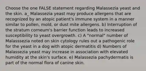 Choose the one FALSE statement regarding Malassezia yeast and the skin. a_ Malassezia yeast may produce allergens that are recognized by an atopic patient's immune system in a manner similar to pollen, mold, or dust mite allergens. b) Interruption of the stratum corneum's barrier function leads to increased susceptibility to yeast overgrowth. c) A "normal" number of Malasssezia noted on skin cytology rules out a pathogenic role for the yeast in a dog with atopic dermatitis d) Numbers of Malassezia yeast may increase in association with elevated humidity at the skin's surface. e) Malassezia pachydermatis is part of the normal flora of canine skin.