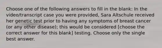 Choose one of the following answers to fill in the blank: In the video/transcript case you were provided, Sara Altschule received her genetic test prior to having any symptoms of breast cancer (or any other disease); this would be considered [choose the correct answer for this blank] testing. Choose only the single best answer.