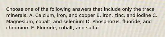 Choose one of the following answers that include only the trace minerals: A. Calcium, iron, and copper B. iron, zinc, and iodine C. Magnesium, cobalt, and selenium D. Phosphorus, fluoride, and chromium E. Fluoride, cobalt, and sulfur