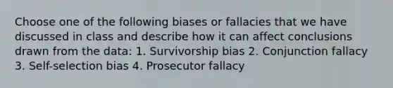 Choose one of the following biases or fallacies that we have discussed in class and describe how it can affect conclusions drawn from the data: 1. Survivorship bias 2. Conjunction fallacy 3. Self-selection bias 4. Prosecutor fallacy