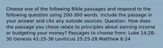 Choose one of the following Bible passages and respond to the following question using 200-300 words. Include the passage in your answer and cite any outside sources. Question: How does the passage you chose relate to principles about earning income or budgeting your money? Passages to choose from: Luke 14:28-30 Genesis 41:25-36 Leviticus 25:25-28 Matthew 6:24