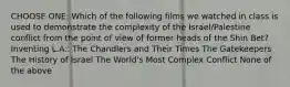 CHOOSE ONE: Which of the following films we watched in class is used to demonstrate the complexity of the Israel/Palestine conflict from the point of view of former heads of the Shin Bet? Inventing L.A.: The Chandlers and Their Times The Gatekeepers The History of Israel The World's Most Complex Conflict None of the above