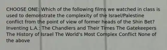 CHOOSE ONE: Which of the following films we watched in class is used to demonstrate the complexity of the Israel/Palestine conflict from the point of view of former heads of the Shin Bet? Inventing L.A.: The Chandlers and Their Times The Gatekeepers The History of Israel The World's Most Complex Conflict None of the above