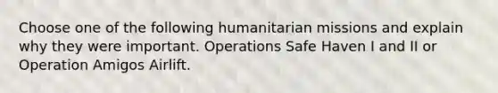 Choose one of the following humanitarian missions and explain why they were important. Operations Safe Haven I and II or Operation Amigos Airlift.