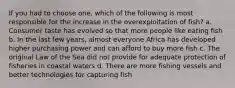 If you had to choose one, which of the following is most responsible for the increase in the overexploitation of fish? a. Consumer taste has evolved so that more people like eating fish b. In the last few years, almost everyone Africa has developed higher purchasing power and can afford to buy more fish c. The original Law of the Sea did not provide for adequate protection of fisheries in coastal waters d. There are more fishing vessels and better technologies for capturing fish
