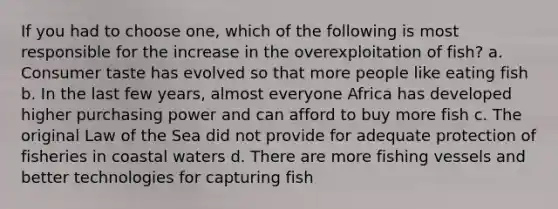 If you had to choose one, which of the following is most responsible for the increase in the overexploitation of fish? a. Consumer taste has evolved so that more people like eating fish b. In the last few years, almost everyone Africa has developed higher purchasing power and can afford to buy more fish c. The original Law of the Sea did not provide for adequate protection of fisheries in coastal waters d. There are more fishing vessels and better technologies for capturing fish