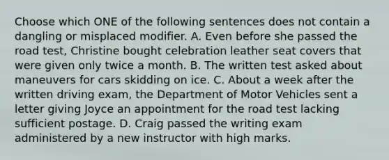 Choose which ONE of the following sentences does not contain a dangling or misplaced modifier. A. Even before she passed the road test, Christine bought celebration leather seat covers that were given only twice a month. B. The written test asked about maneuvers for cars skidding on ice. C. About a week after the written driving exam, the Department of Motor Vehicles sent a letter giving Joyce an appointment for the road test lacking sufficient postage. D. Craig passed the writing exam administered by a new instructor with high marks.