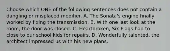 Choose which ONE of the following sentences does not contain a dangling or misplaced modifier. A. The Sonata's engine finally worked by fixing the transmission. B. With one last look at the room, the door was closed. C. Heartbroken, Six Flags had to close to our school kids for repairs. D. Wonderfully talented, the architect impressed us with his new plans.