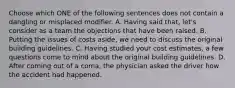 Choose which ONE of the following sentences does not contain a dangling or misplaced modifier. A. Having said that, let's consider as a team the objections that have been raised. B. Putting the issues of costs aside, we need to discuss the original building guidelines. C. Having studied your cost estimates, a few questions come to mind about the original building guidelines. D. After coming out of a coma, the physician asked the driver how the accident had happened.