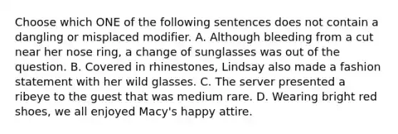 Choose which ONE of the following sentences does not contain a dangling or misplaced modifier. A. Although bleeding from a cut near her nose ring, a change of sunglasses was out of the question. B. Covered in rhinestones, Lindsay also made a fashion statement with her wild glasses. C. The server presented a ribeye to the guest that was medium rare. D. Wearing bright red shoes, we all enjoyed Macy's happy attire.