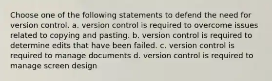 Choose one of the following statements to defend the need for version control. a. version control is required to overcome issues related to copying and pasting. b. version control is required to determine edits that have been failed. c. version control is required to manage documents d. version control is required to manage screen design