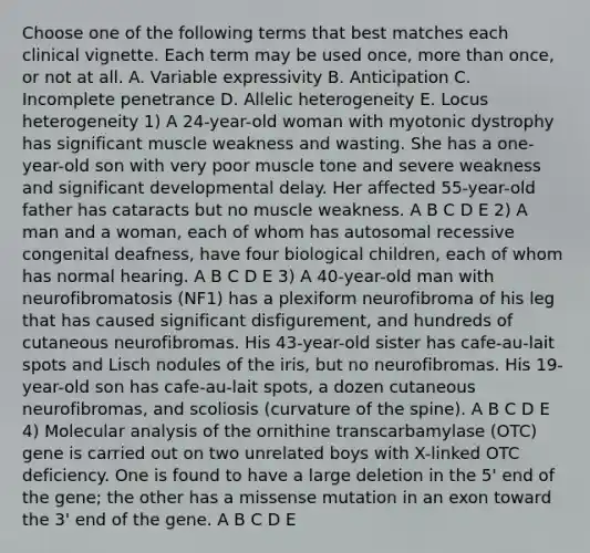 Choose one of the following terms that best matches each clinical vignette. Each term may be used once, more than once, or not at all. A. Variable expressivity B. Anticipation C. Incomplete penetrance D. Allelic heterogeneity E. Locus heterogeneity 1) A 24-year-old woman with myotonic dystrophy has significant muscle weakness and wasting. She has a one-year-old son with very poor muscle tone and severe weakness and significant developmental delay. Her affected 55-year-old father has cataracts but no muscle weakness. A B C D E 2) A man and a woman, each of whom has autosomal recessive congenital deafness, have four biological children, each of whom has normal hearing. A B C D E 3) A 40-year-old man with neurofibromatosis (NF1) has a plexiform neurofibroma of his leg that has caused significant disfigurement, and hundreds of cutaneous neurofibromas. His 43-year-old sister has cafe-au-lait spots and Lisch nodules of the iris, but no neurofibromas. His 19-year-old son has cafe-au-lait spots, a dozen cutaneous neurofibromas, and scoliosis (curvature of the spine). A B C D E 4) Molecular analysis of the ornithine transcarbamylase (OTC) gene is carried out on two unrelated boys with X-linked OTC deficiency. One is found to have a large deletion in the 5' end of the gene; the other has a missense mutation in an exon toward the 3' end of the gene. A B C D E