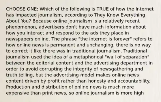 CHOOSE ONE: Which of the following is TRUE of how the Internet has impacted journalism, according to They Know Everything About You? Because online journalism is a relatively recent phenomenon, advertisers don't have much information about how you interact and respond to the ads they place in newspapers online. The phrase "the internet is forever" refers to how online news is permanent and unchanging, there is no way to correct it like there was in traditional journalism. Traditional journalism used the idea of a metaphorical "wall of separation" between the editorial content and the advertising department in order to avoid corrupting the integrity of newsgathering and truth telling, but the advertising model makes online news content driven by profit rather than honesty and accountability. Production and distribution of online news is much more expensive than print news, so online journalism is more high