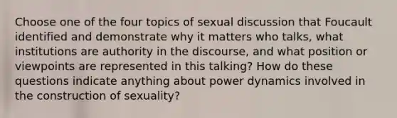 Choose one of the four topics of sexual discussion that Foucault identified and demonstrate why it matters who talks, what institutions are authority in the discourse, and what position or viewpoints are represented in this talking? How do these questions indicate anything about power dynamics involved in the construction of sexuality?