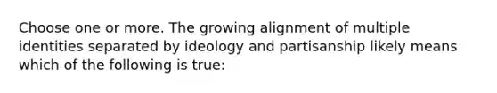 Choose one or more. The growing alignment of multiple identities separated by ideology and partisanship likely means which of the following is true: