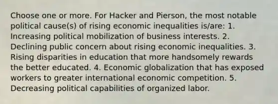 Choose one or more. For Hacker and Pierson, the most notable political cause(s) of rising economic inequalities is/are: 1. Increasing political mobilization of business interests. 2. Declining public concern about rising economic inequalities. 3. Rising disparities in education that more handsomely rewards the better educated. 4. Economic globalization that has exposed workers to greater international economic competition. 5. Decreasing political capabilities of organized labor.