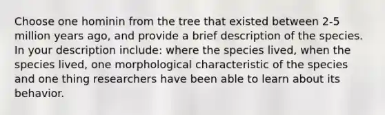 Choose one hominin from the tree that existed between 2-5 million years ago, and provide a brief description of the species. In your description include: where the species lived, when the species lived, one morphological characteristic of the species and one thing researchers have been able to learn about its behavior.