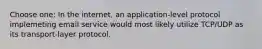 Choose one: In the internet, an application-level protocol implemeting email service would most likely utilize TCP/UDP as its transport-layer protocol.