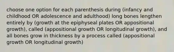 choose one option for each parenthesis during (infancy and childhood OR adolescence and adulthood) long bones lengthen entirely by (growth at the epiphyseal plates OR appositional growth), called (appositional growth OR longitudinal growth), and all bones grow in thickness by a process called (appositional growth OR longitudinal growth)