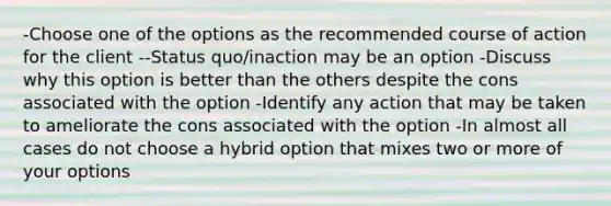 -Choose one of the options as the recommended course of action for the client --Status quo/inaction may be an option -Discuss why this option is better than the others despite the cons associated with the option -Identify any action that may be taken to ameliorate the cons associated with the option -In almost all cases do not choose a hybrid option that mixes two or more of your options