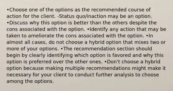 •Choose one of the options as the recommended course of action for the client. -Status quo/inaction may be an option. •Discuss why this option is better than the others despite the cons associated with the option. •Identify any action that may be taken to ameliorate the cons associated with the option. •In almost all cases, do not choose a hybrid option that mixes two or more of your options. •The recommendation section should begin by clearly identifying which option is favored and why this option is preferred over the other ones. •Don't choose a hybrid option because making multiple recommendations might make it necessary for your client to conduct further analysis to choose among the options.