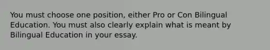 You must choose one position, either Pro or Con Bilingual Education. You must also clearly explain what is meant by Bilingual Education in your essay.