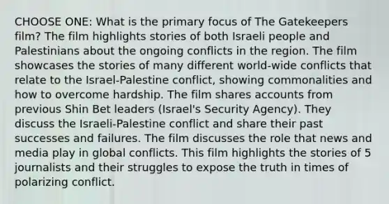 CHOOSE ONE: What is the primary focus of The Gatekeepers film? The film highlights stories of both Israeli people and Palestinians about the ongoing conflicts in the region. The film showcases the stories of many different world-wide conflicts that relate to the Israel-Palestine conflict, showing commonalities and how to overcome hardship. The film shares accounts from previous Shin Bet leaders (Israel's Security Agency). They discuss the Israeli-Palestine conflict and share their past successes and failures. The film discusses the role that news and media play in global conflicts. This film highlights the stories of 5 journalists and their struggles to expose the truth in times of polarizing conflict.