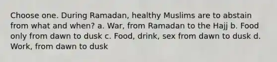 Choose one. During Ramadan, healthy Muslims are to abstain from what and when? a. War, from Ramadan to the Hajj b. Food only from dawn to dusk c. Food, drink, sex from dawn to dusk d. Work, from dawn to dusk