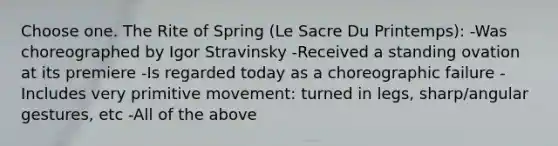 Choose one. The Rite of Spring (Le Sacre Du Printemps): -Was choreographed by Igor Stravinsky -Received a standing ovation at its premiere -Is regarded today as a choreographic failure -Includes very primitive movement: turned in legs, sharp/angular gestures, etc -All of the above