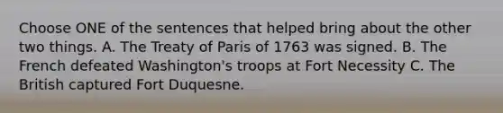 Choose ONE of the sentences that helped bring about the other two things. A. The Treaty of Paris of 1763 was signed. B. The French defeated Washington's troops at Fort Necessity C. The British captured Fort Duquesne.