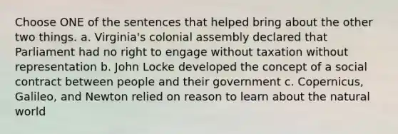 Choose ONE of the sentences that helped bring about the other two things. a. Virginia's colonial assembly declared that Parliament had no right to engage without taxation without representation b. John Locke developed the concept of a social contract between people and their government c. Copernicus, Galileo, and Newton relied on reason to learn about the natural world