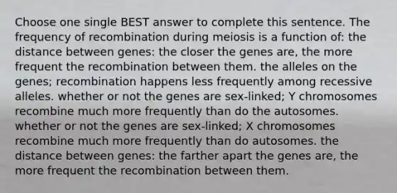 Choose one single BEST answer to complete this sentence. The frequency of recombination during meiosis is a function of: the distance between genes: the closer the genes are, the more frequent the recombination between them. the alleles on the genes; recombination happens less frequently among recessive alleles. whether or not the genes are sex-linked; Y chromosomes recombine much more frequently than do the autosomes. whether or not the genes are sex-linked; X chromosomes recombine much more frequently than do autosomes. the distance between genes: the farther apart the genes are, the more frequent the recombination between them.