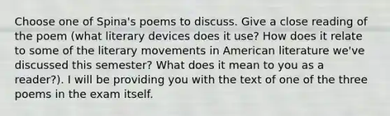 Choose one of Spina's poems to discuss. Give a close reading of the poem (what literary devices does it use? How does it relate to some of the literary movements in American literature we've discussed this semester? What does it mean to you as a reader?). I will be providing you with the text of one of the three poems in the exam itself.